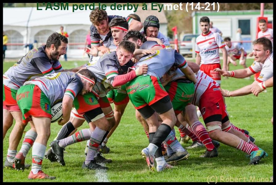 27 mars 2022: Eymet-ASM (21 à 14) La belle journée ensoleillée devant un public très nombreux pour ce derby très attendu a vu l'ASM échouer à l'emporter pour remonter en place qualificative. Après une domination initiale prometteuse (0-6) les vert et rouge cédaient peu à peu, réduits à 13 par deux expulsions temporaires, face à des Eymetois de plus en plus entreprenants. 6-11 à la mi-temps. En deuxième mi-temps deux essais de débordement scellaient la victoire d'Eymet alors que l'ASM entretint le suspense en réduisant l'écart à 7 points par un essai d'avants dans les dernières minutes.