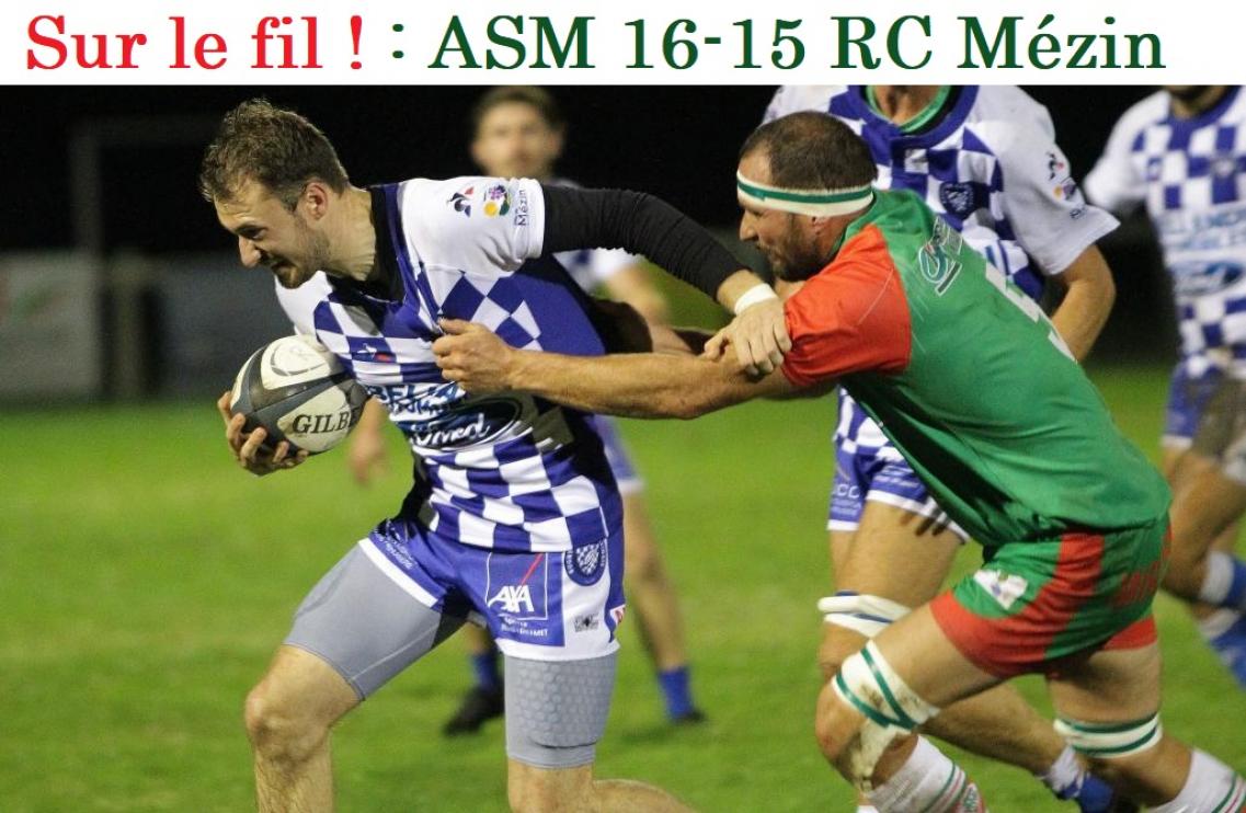 ASM 16 -15 RC Mézin. Les visiteurs pensaient bien tenir leur première victoire à l’extérieur de la saison lorsque Verzeni réussissait sa cinquième pénalité de la soirée à la 79e minute. Mais sur l’une de l'ASM Tatareau "poignardait les gars de l’Albret "dans les arrêts de jeu. Victoire somme toute méritée avec un essai